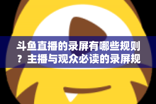 斗鱼直播的录屏有哪些规则？主播与观众必读的录屏规范全解析