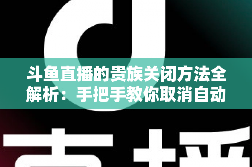 斗鱼直播的贵族关闭方法全解析：手把手教你取消自动续费、隐藏贵族身份（新手必读）
