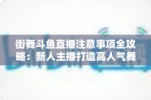 街舞斗鱼直播注意事项全攻略：新人主播打造高人气舞蹈直播间的实用指南