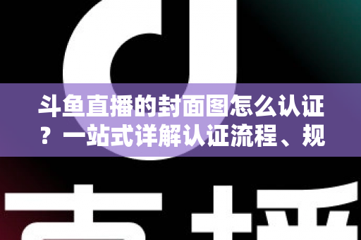 斗鱼直播的封面图怎么认证？一站式详解认证流程、规范要求与实用技巧