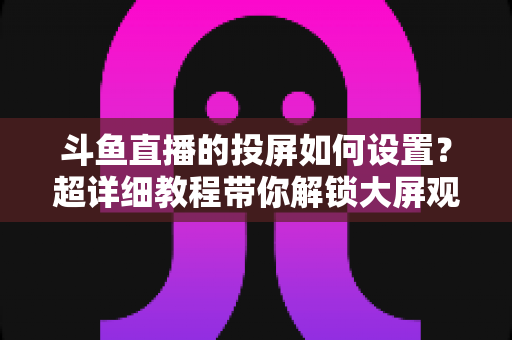 斗鱼直播的投屏如何设置?超详细教程带你解锁大屏观影新体验 斗鱼直播的投屏如何设置?超详细教程带你解锁大屏观影新体验