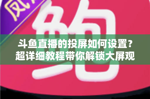 斗鱼直播的投屏如何设置?超详细教程带你解锁大屏观影新体验 斗鱼直播的投屏如何设置?超详细教程带你解锁大屏观影新体验