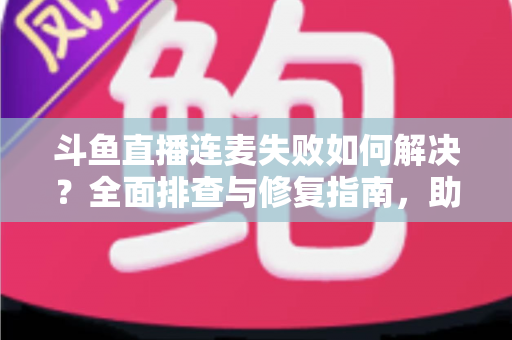 斗鱼直播连麦失败如何解决？全面排查与修复指南，助你快速恢复连麦功能