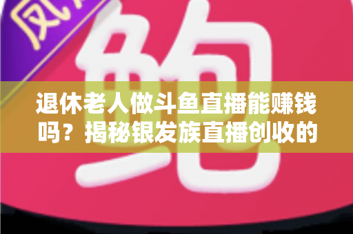 退休老人做斗鱼直播能赚钱吗？揭秘银发族直播创收的真实现状与实用指南