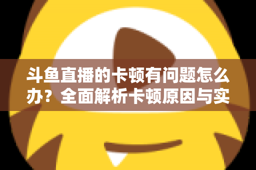 斗鱼直播的卡顿有问题怎么办?全面解析卡顿原因与实用解决方案,助你畅享流畅观影体验 斗鱼直播的卡顿有问题怎么办?全面解析卡顿原因与实用解决方案,助你畅享流畅观影体验