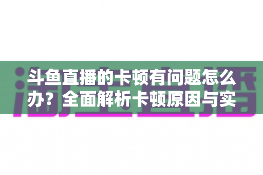 斗鱼直播的卡顿有问题怎么办？全面解析卡顿原因与实用解决方案，助你畅享流畅观影体验