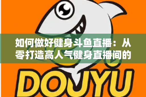 如何做好健身斗鱼直播:从零打造高人气健身直播间的全方位实战指南 如何做好健身斗鱼直播:从零打造高人气健身直播间的全方位实战指南