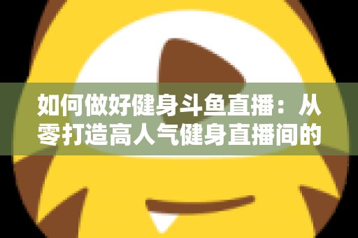 如何做好健身斗鱼直播：从零打造高人气健身直播间的全方位实战指南
