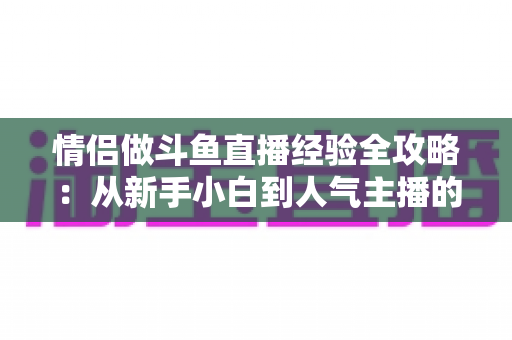 情侣做斗鱼直播经验全攻略：从新手小白到人气主播的实战指南