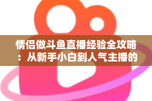 情侣做斗鱼直播经验全攻略：从新手小白到人气主播的实战指南