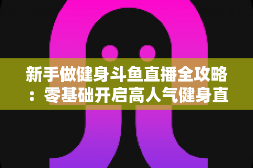 新手做健身斗鱼直播全攻略：零基础开启高人气健身直播间的实战指南