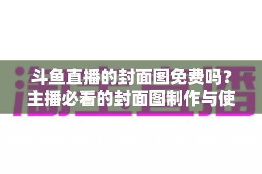 斗鱼直播的封面图免费吗？主播必看的封面图制作与使用全攻略