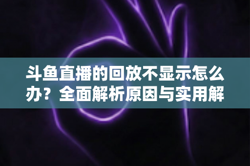 斗鱼直播的回放不显示怎么办？全面解析原因与实用解决方案指南