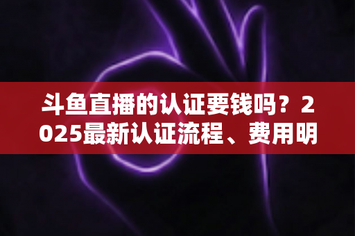 斗鱼直播的认证要钱吗？2025最新认证流程、费用明细与避坑指南全解析