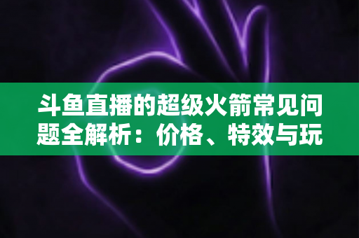 斗鱼直播的超级火箭常见问题全解析：价格、特效与玩法一文读懂