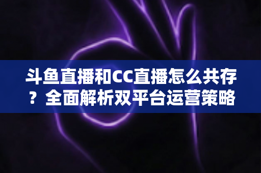 斗鱼直播和CC直播怎么共存？全面解析双平台运营策略与实用指南