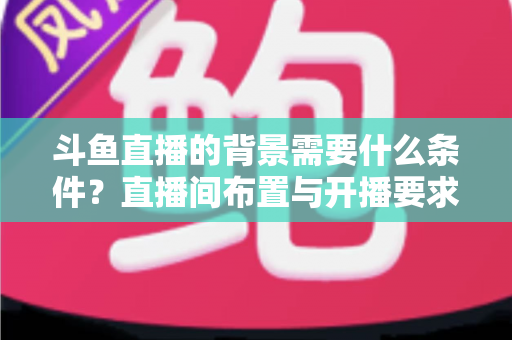 斗鱼直播的背景需要什么条件？直播间布置与开播要求全解析