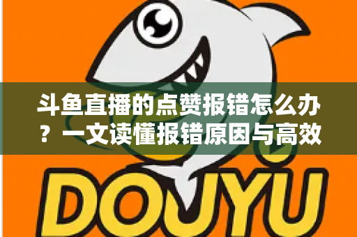 斗鱼直播的点赞报错怎么办？一文读懂报错原因与高效解决方法