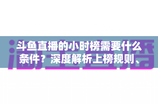斗鱼直播的小时榜需要什么条件？深度解析上榜规则、冲刺技巧与主播成长指南