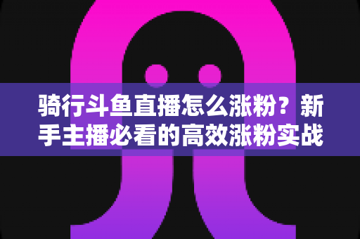 骑行斗鱼直播怎么涨粉?新手主播必看的高效涨粉实战攻略 骑行斗鱼直播怎么涨粉?新手主播必看的高效涨粉实战攻略