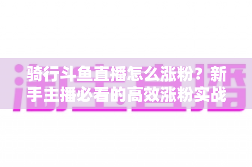 骑行斗鱼直播怎么涨粉?新手主播必看的高效涨粉实战攻略 骑行斗鱼直播怎么涨粉?新手主播必看的高效涨粉实战攻略