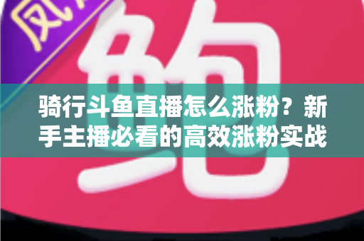 骑行斗鱼直播怎么涨粉？新手主播必看的高效涨粉实战攻略