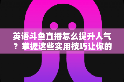英语斗鱼直播怎么提升人气?掌握这些实用技巧让你的直播间快速涨粉 英语斗鱼直播怎么提升人气?掌握这些实用技巧让你的直播间快速涨粉