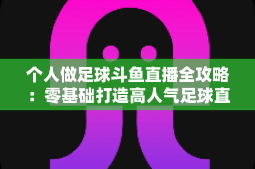 个人做足球斗鱼直播全攻略：零基础打造高人气足球直播间的实战秘籍