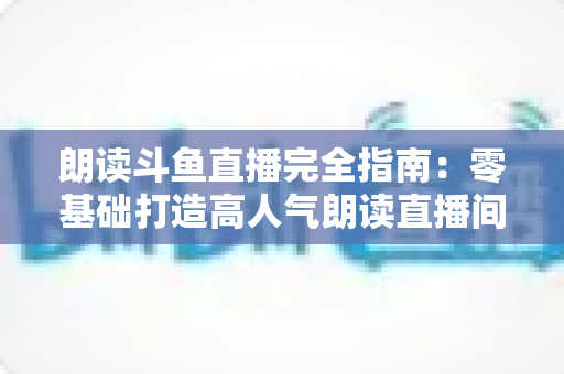 朗读斗鱼直播完全指南：零基础打造高人气朗读直播间的全流程实战宝典