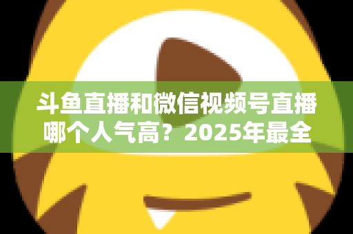 斗鱼直播和微信视频号直播哪个人气高?2025年最全平台人气对比与选择指南 斗鱼直播和微信视频号直播哪个人气高?2025年最全平台人气对比与选择指南