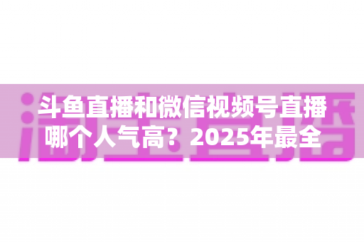 斗鱼直播和微信视频号直播哪个人气高？2025年最全平台人气对比与选择指南