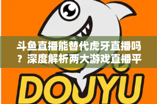 斗鱼直播能替代虎牙直播吗?深度解析两大游戏直播平台的竞争格局与未来走向 斗鱼直播能替代虎牙直播吗?深度解析两大游戏直播平台的竞争格局与未来走向