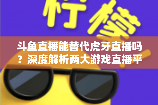 斗鱼直播能替代虎牙直播吗?深度解析两大游戏直播平台的竞争格局与未来走向 斗鱼直播能替代虎牙直播吗?深度解析两大游戏直播平台的竞争格局与未来走向