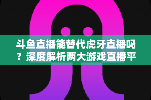 斗鱼直播能替代虎牙直播吗？深度解析两大游戏直播平台的竞争格局与未来走向