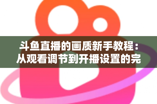 斗鱼直播的画质新手教程:从观看调节到开播设置的完整优化指南 斗鱼直播的画质新手教程:从观看调节到开播设置的完整优化指南