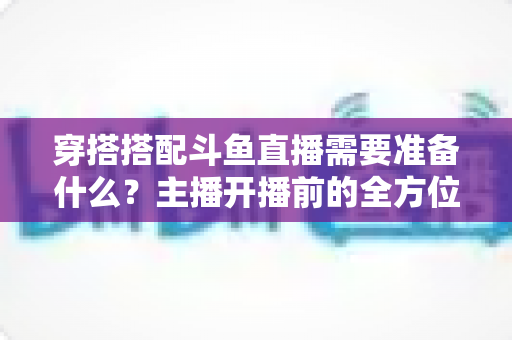 穿搭搭配斗鱼直播需要准备什么?主播开播前的全方位准备清单与实战攻略 穿搭搭配斗鱼直播需要准备什么?主播开播前的全方位准备清单与实战攻略