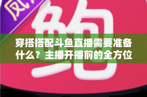穿搭搭配斗鱼直播需要准备什么？主播开播前的全方位准备清单与实战攻略