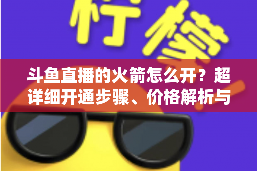 斗鱼直播的火箭怎么开?超详细开通步骤、价格解析与理性消费指南一文读懂 斗鱼直播的火箭怎么开?超详细开通步骤、价格解析与理性消费指南一文读懂