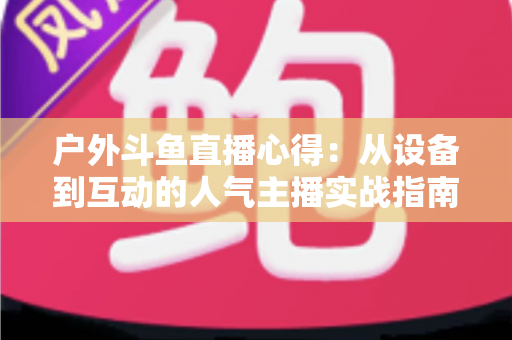 户外斗鱼直播心得：从设备到互动的人气主播实战指南