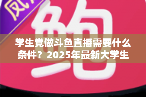 学生党做斗鱼直播需要什么条件？2025年最新大学生主播入门全攻略：硬件、认证、技能与时间管理一站式指南