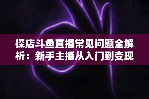 探店斗鱼直播常见问题全解析：新手主播从入门到变现的实战避坑指南