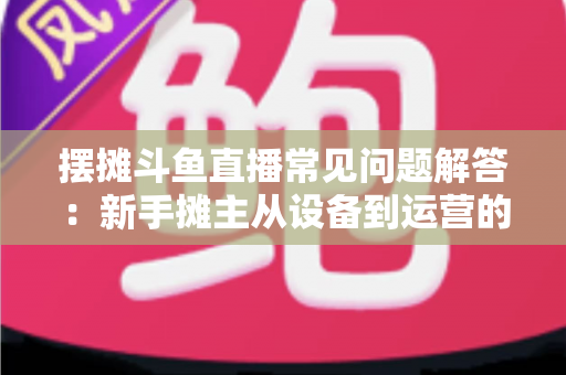 摆摊斗鱼直播常见问题解答:新手摊主从设备到运营的一站式实战指南 摆摊斗鱼直播常见问题解答:新手摊主从设备到运营的一站式实战指南