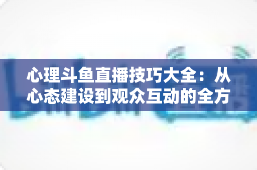 心理斗鱼直播技巧大全：从心态建设到观众互动的全方位实战指南