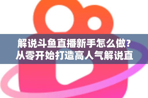 解说斗鱼直播新手怎么做？从零开始打造高人气解说直播间的全方位实战指南