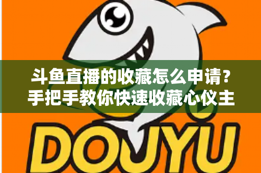斗鱼直播的收藏怎么申请？手把手教你快速收藏心仪主播的完整指南
