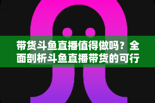 带货斗鱼直播值得做吗？全面剖析斗鱼直播带货的可行性、优势与运营策略
