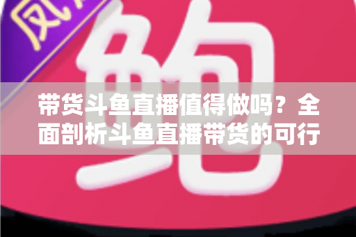 带货斗鱼直播值得做吗？全面剖析斗鱼直播带货的可行性、优势与运营策略