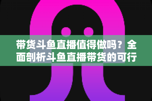 带货斗鱼直播值得做吗？全面剖析斗鱼直播带货的可行性、优势与运营策略