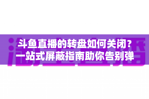 斗鱼直播的转盘如何关闭？一站式屏蔽指南助你告别弹窗打扰