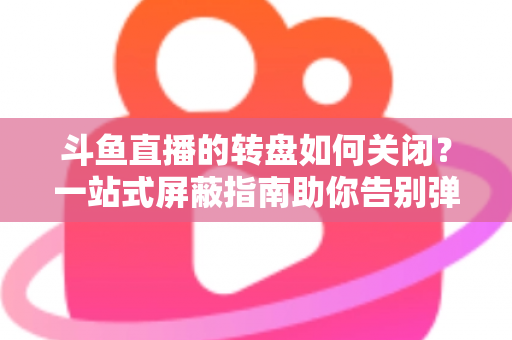 斗鱼直播的转盘如何关闭？一站式屏蔽指南助你告别弹窗打扰